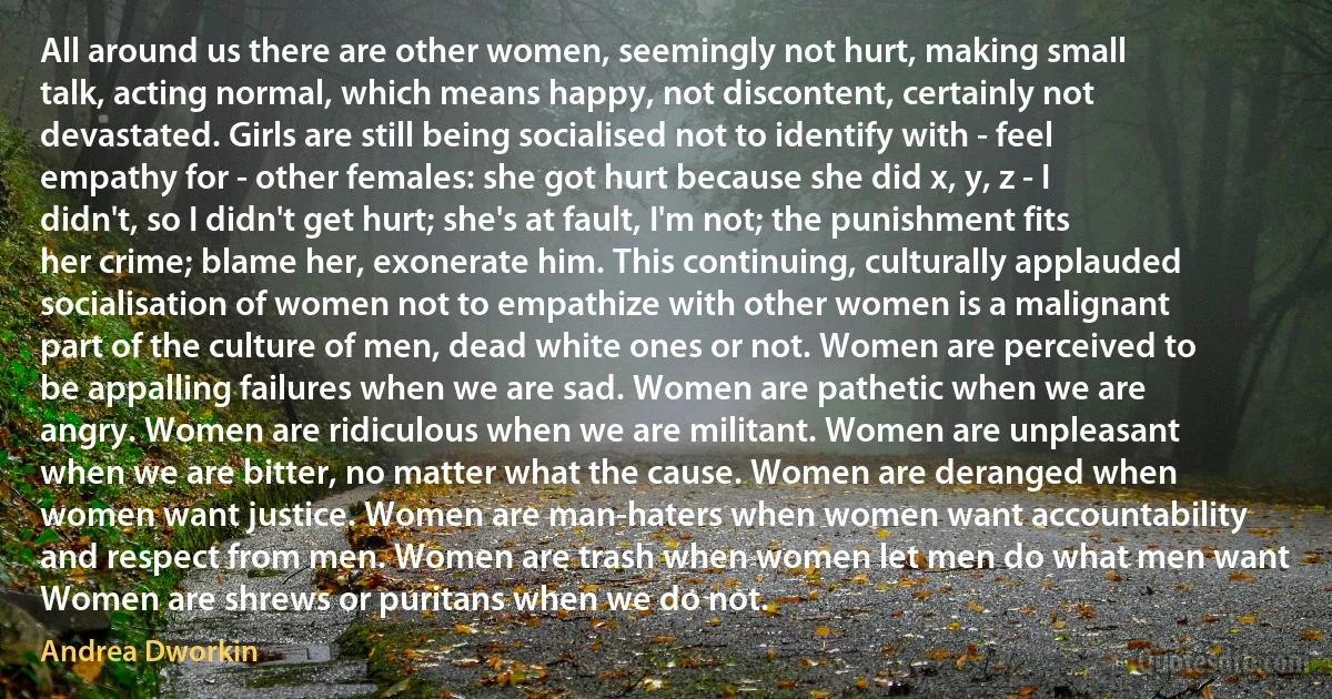 All around us there are other women, seemingly not hurt, making small talk, acting normal, which means happy, not discontent, certainly not devastated. Girls are still being socialised not to identify with - feel empathy for - other females: she got hurt because she did x, y, z - I didn't, so I didn't get hurt; she's at fault, I'm not; the punishment fits her crime; blame her, exonerate him. This continuing, culturally applauded socialisation of women not to empathize with other women is a malignant part of the culture of men, dead white ones or not. Women are perceived to be appalling failures when we are sad. Women are pathetic when we are angry. Women are ridiculous when we are militant. Women are unpleasant when we are bitter, no matter what the cause. Women are deranged when women want justice. Women are man-haters when women want accountability and respect from men. Women are trash when women let men do what men want Women are shrews or puritans when we do not. (Andrea Dworkin)