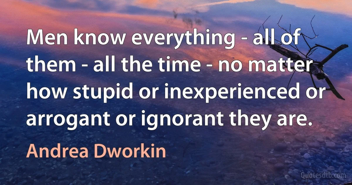 Men know everything - all of them - all the time - no matter how stupid or inexperienced or arrogant or ignorant they are. (Andrea Dworkin)