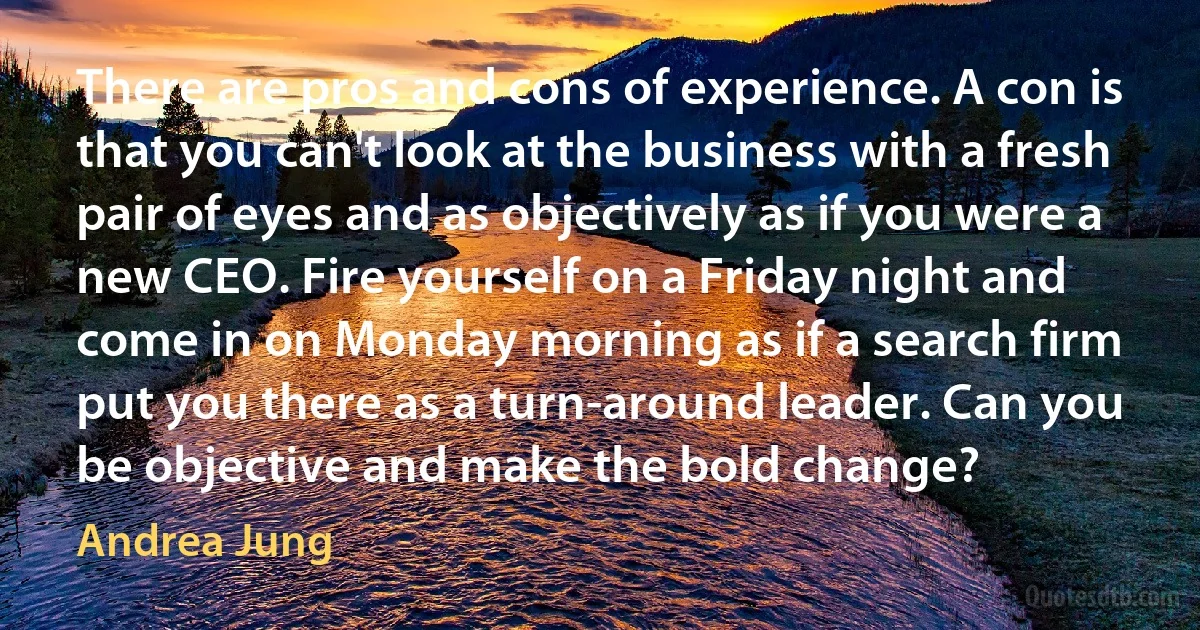 There are pros and cons of experience. A con is that you can't look at the business with a fresh pair of eyes and as objectively as if you were a new CEO. Fire yourself on a Friday night and come in on Monday morning as if a search firm put you there as a turn-around leader. Can you be objective and make the bold change? (Andrea Jung)