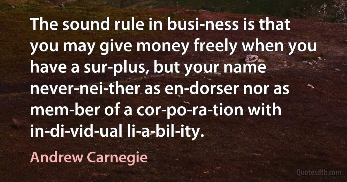 The sound rule in busi­ness is that you may give money freely when you have a sur­plus, but your name never-nei­ther as en­dorser nor as mem­ber of a cor­po­ra­tion with in­di­vid­ual li­a­bil­ity. (Andrew Carnegie)