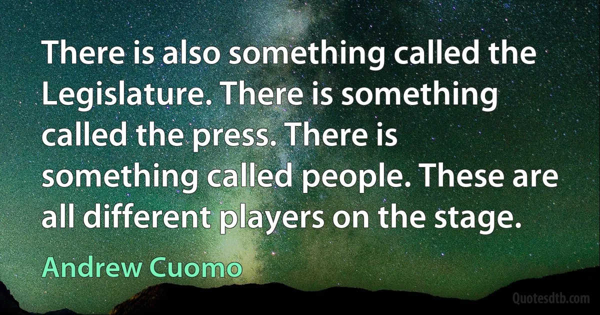 There is also something called the Legislature. There is something called the press. There is something called people. These are all different players on the stage. (Andrew Cuomo)