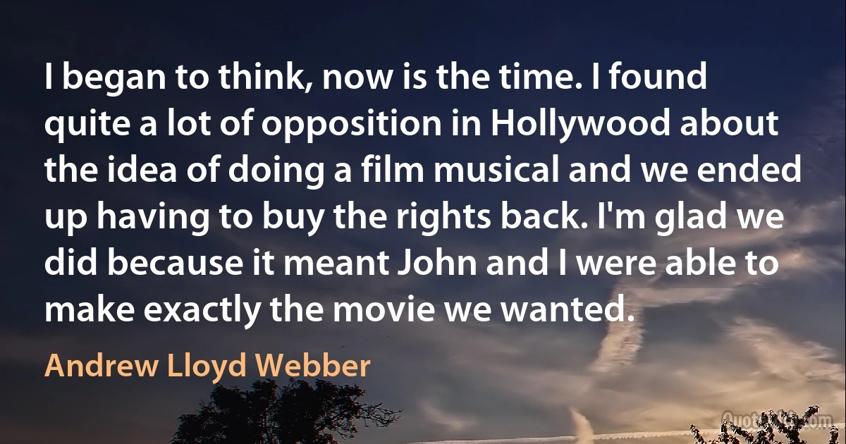 I began to think, now is the time. I found quite a lot of opposition in Hollywood about the idea of doing a film musical and we ended up having to buy the rights back. I'm glad we did because it meant John and I were able to make exactly the movie we wanted. (Andrew Lloyd Webber)