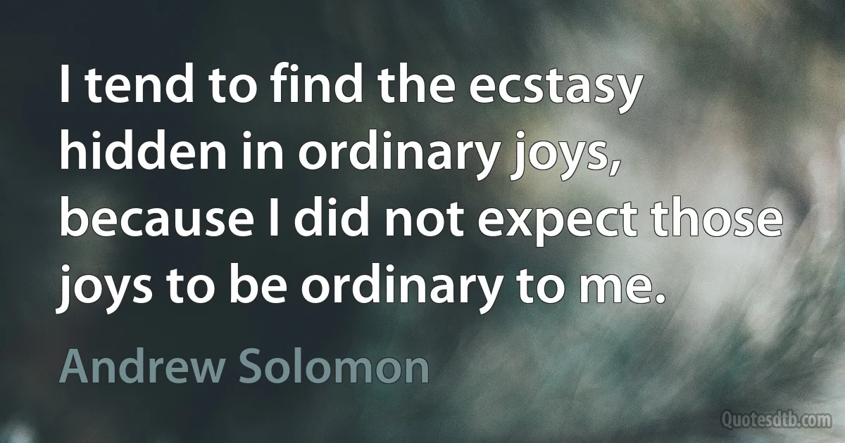 I tend to find the ecstasy hidden in ordinary joys, because I did not expect those joys to be ordinary to me. (Andrew Solomon)