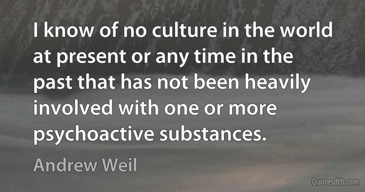 I know of no culture in the world at present or any time in the past that has not been heavily involved with one or more psychoactive substances. (Andrew Weil)