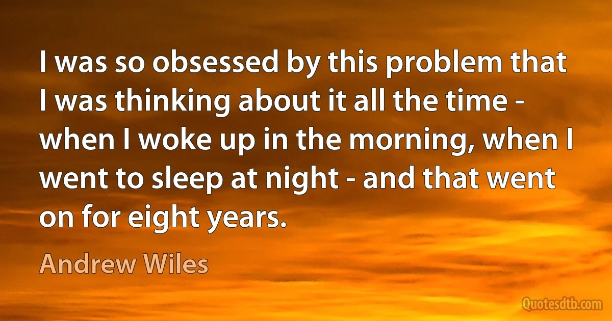 I was so obsessed by this problem that I was thinking about it all the time - when I woke up in the morning, when I went to sleep at night - and that went on for eight years. (Andrew Wiles)