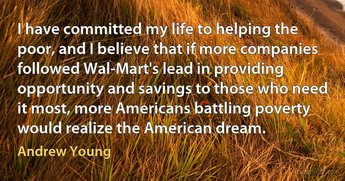 I have committed my life to helping the poor, and I believe that if more companies followed Wal-Mart's lead in providing opportunity and savings to those who need it most, more Americans battling poverty would realize the American dream. (Andrew Young)