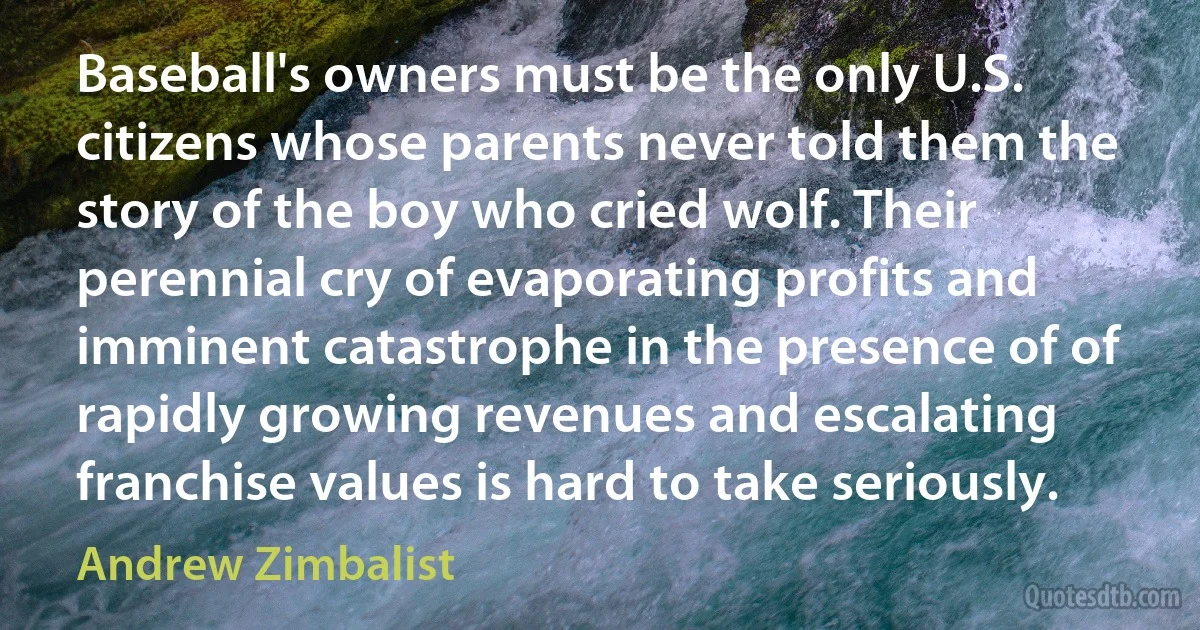 Baseball's owners must be the only U.S. citizens whose parents never told them the story of the boy who cried wolf. Their perennial cry of evaporating profits and imminent catastrophe in the presence of of rapidly growing revenues and escalating franchise values is hard to take seriously. (Andrew Zimbalist)