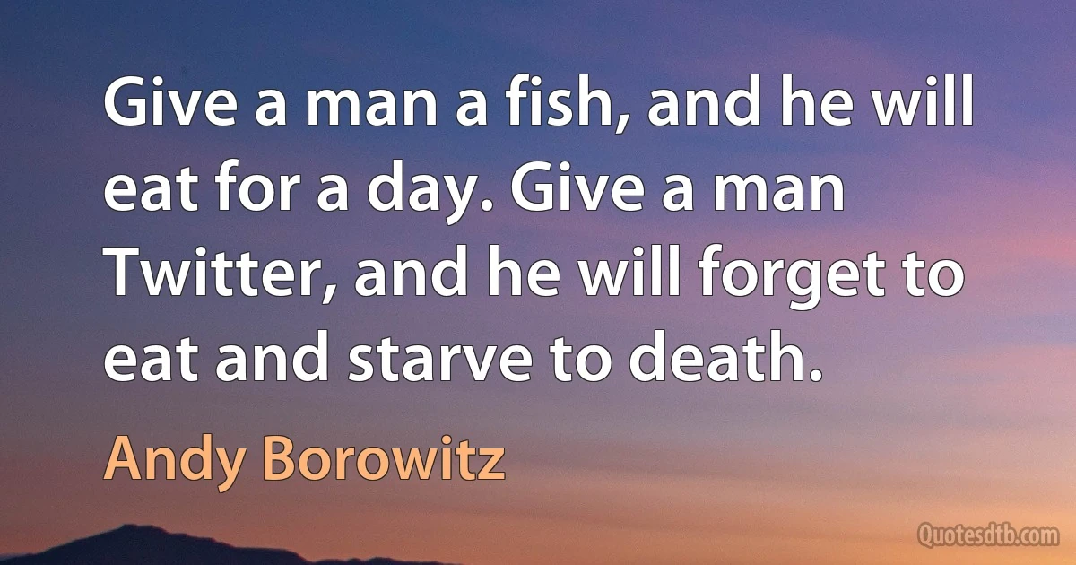 Give a man a fish, and he will eat for a day. Give a man Twitter, and he will forget to eat and starve to death. (Andy Borowitz)