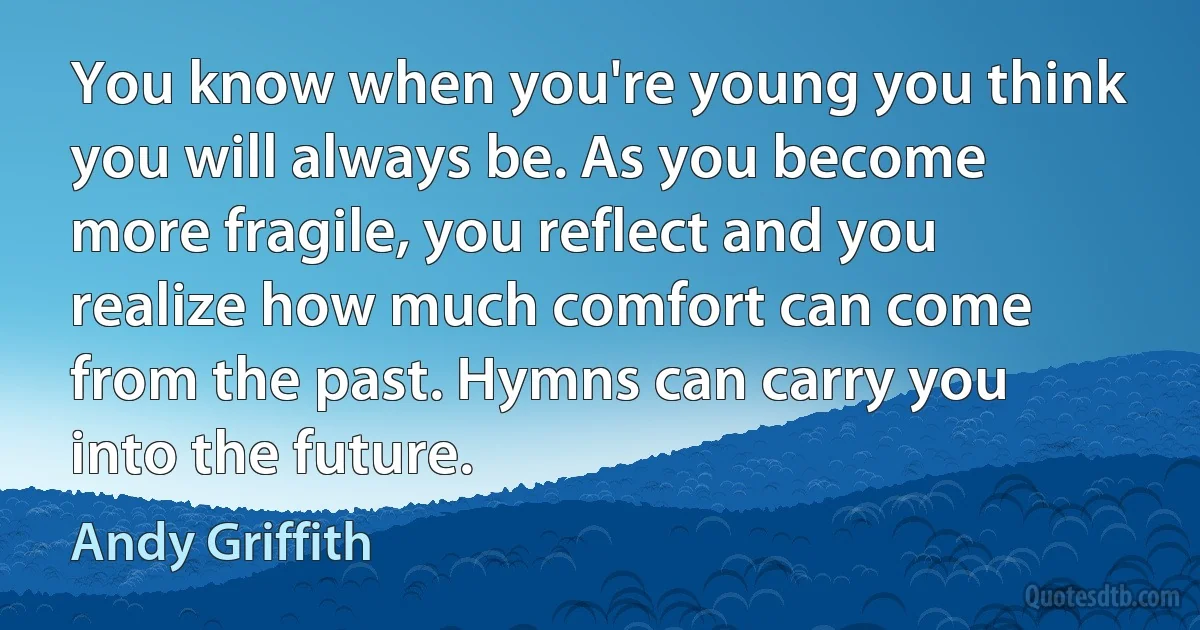 You know when you're young you think you will always be. As you become more fragile, you reflect and you realize how much comfort can come from the past. Hymns can carry you into the future. (Andy Griffith)