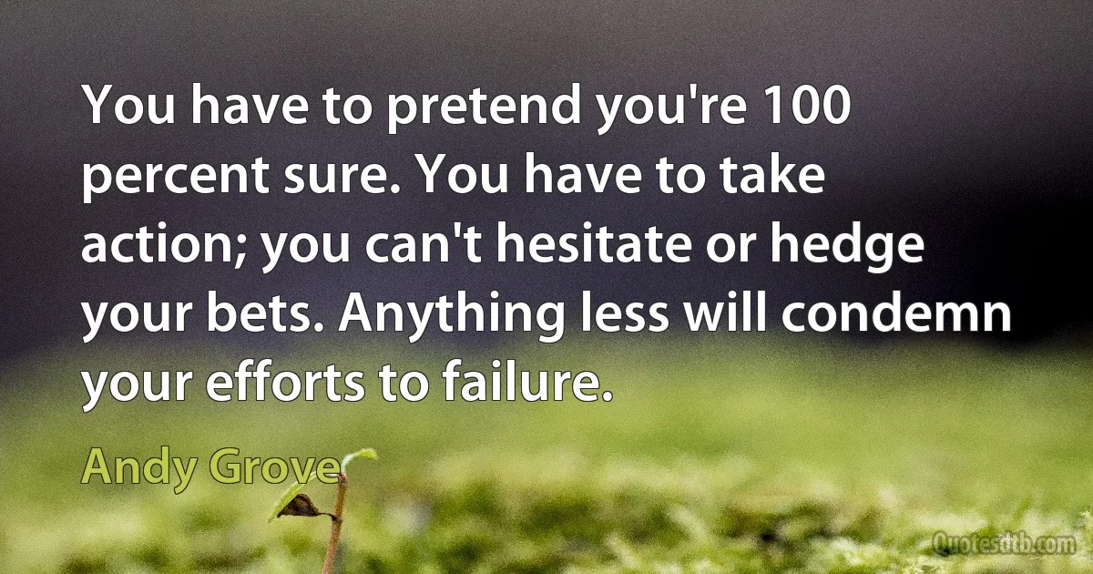 You have to pretend you're 100 percent sure. You have to take action; you can't hesitate or hedge your bets. Anything less will condemn your efforts to failure. (Andy Grove)