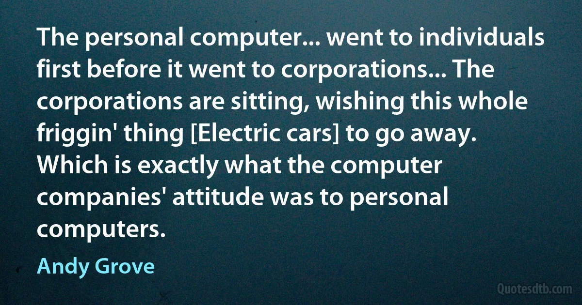 The personal computer... went to individuals first before it went to corporations... The corporations are sitting, wishing this whole friggin' thing [Electric cars] to go away. Which is exactly what the computer companies' attitude was to personal computers. (Andy Grove)