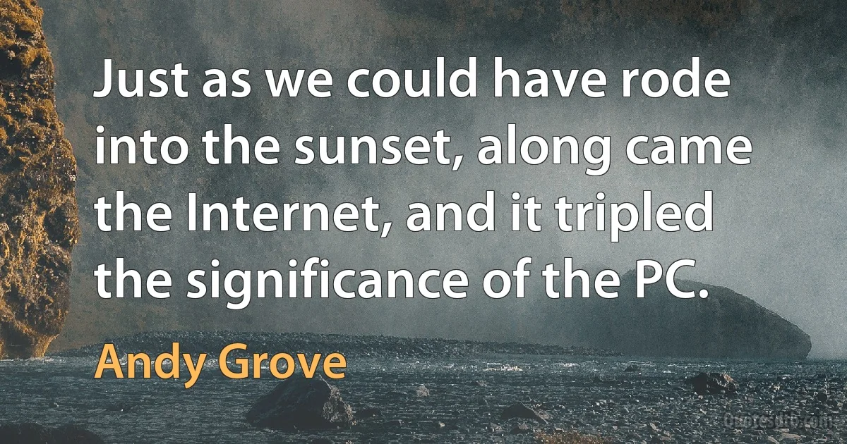 Just as we could have rode into the sunset, along came the Internet, and it tripled the significance of the PC. (Andy Grove)