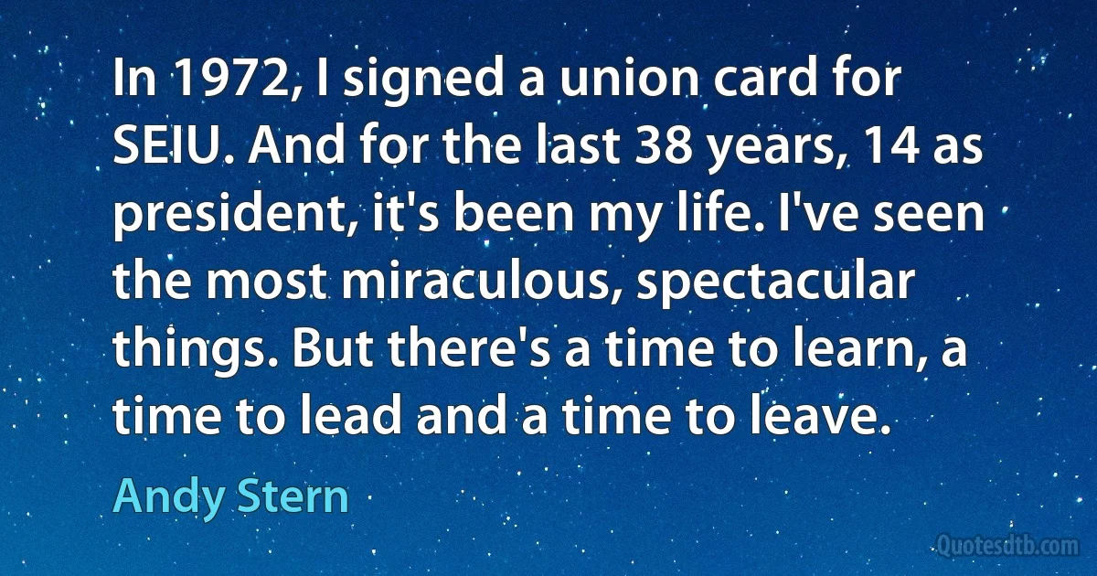 In 1972, I signed a union card for SEIU. And for the last 38 years, 14 as president, it's been my life. I've seen the most miraculous, spectacular things. But there's a time to learn, a time to lead and a time to leave. (Andy Stern)