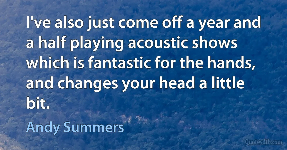 I've also just come off a year and a half playing acoustic shows which is fantastic for the hands, and changes your head a little bit. (Andy Summers)