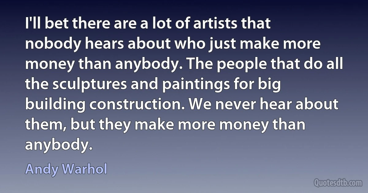 I'll bet there are a lot of artists that nobody hears about who just make more money than anybody. The people that do all the sculptures and paintings for big building construction. We never hear about them, but they make more money than anybody. (Andy Warhol)