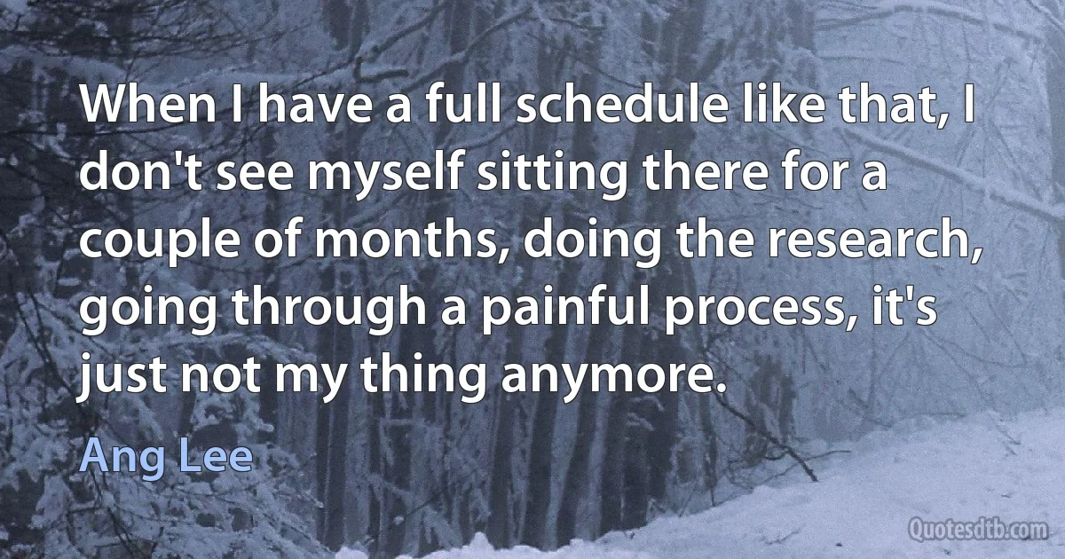 When I have a full schedule like that, I don't see myself sitting there for a couple of months, doing the research, going through a painful process, it's just not my thing anymore. (Ang Lee)