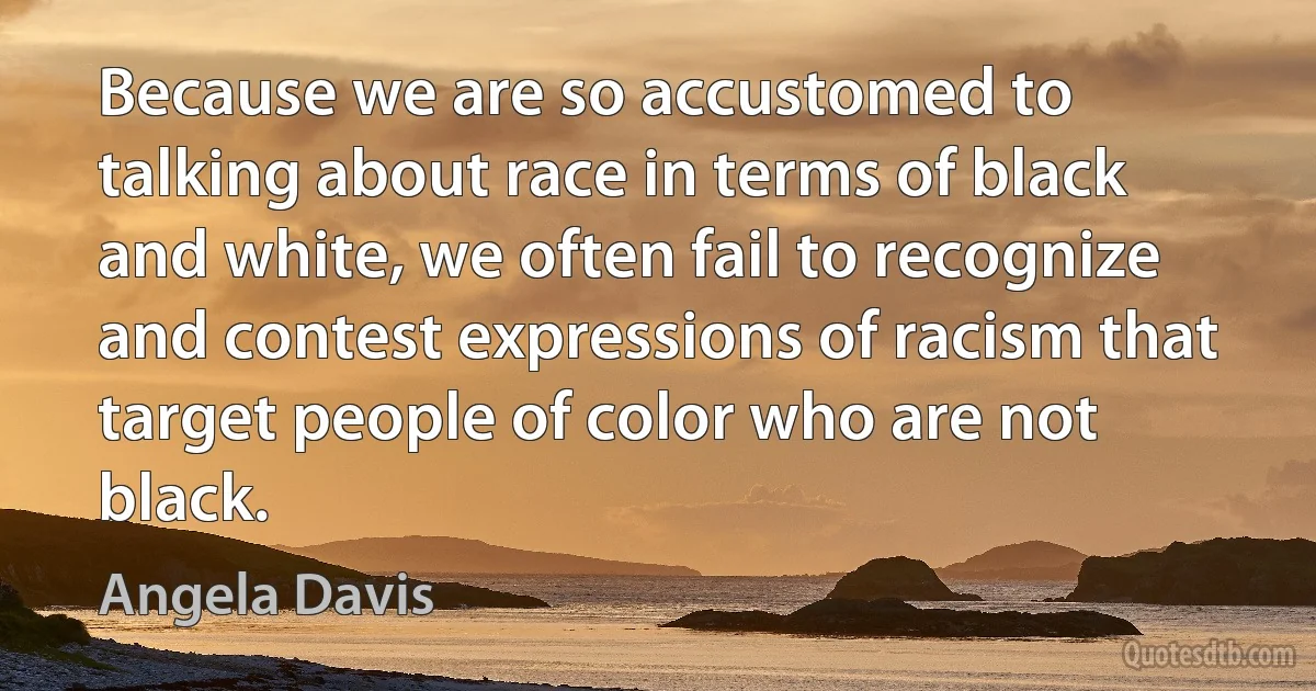 Because we are so accustomed to talking about race in terms of black and white, we often fail to recognize and contest expressions of racism that target people of color who are not black. (Angela Davis)