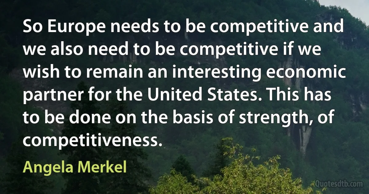 So Europe needs to be competitive and we also need to be competitive if we wish to remain an interesting economic partner for the United States. This has to be done on the basis of strength, of competitiveness. (Angela Merkel)