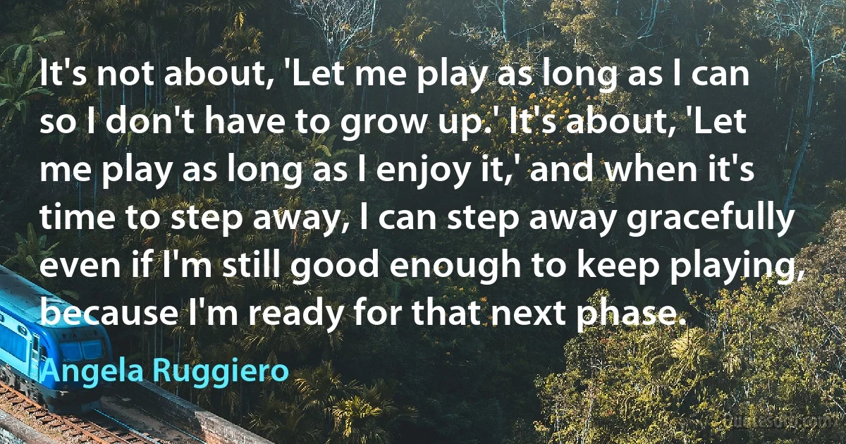 It's not about, 'Let me play as long as I can so I don't have to grow up.' It's about, 'Let me play as long as I enjoy it,' and when it's time to step away, I can step away gracefully even if I'm still good enough to keep playing, because I'm ready for that next phase. (Angela Ruggiero)