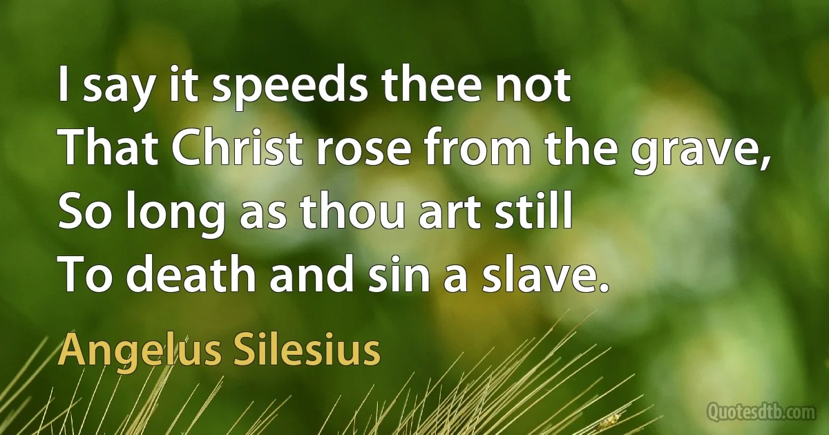 I say it speeds thee not
That Christ rose from the grave,
So long as thou art still
To death and sin a slave. (Angelus Silesius)