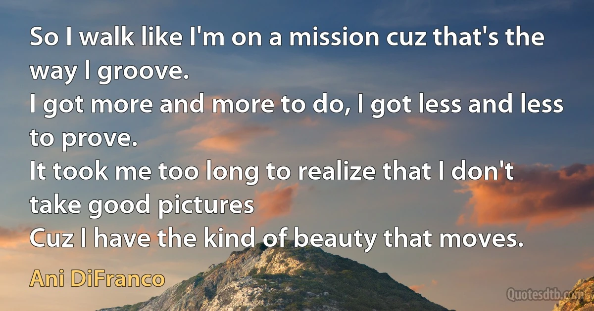 So I walk like I'm on a mission cuz that's the way I groove.
I got more and more to do, I got less and less to prove.
It took me too long to realize that I don't take good pictures
Cuz I have the kind of beauty that moves. (Ani DiFranco)