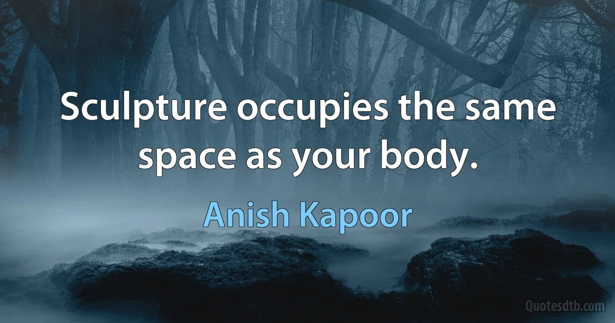 Sculpture occupies the same space as your body. (Anish Kapoor)