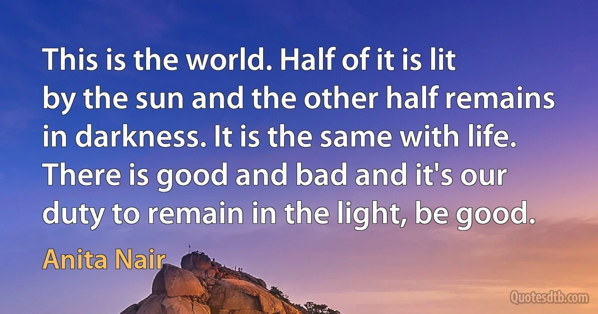 This is the world. Half of it is lit by the sun and the other half remains in darkness. It is the same with life. There is good and bad and it's our duty to remain in the light, be good. (Anita Nair)