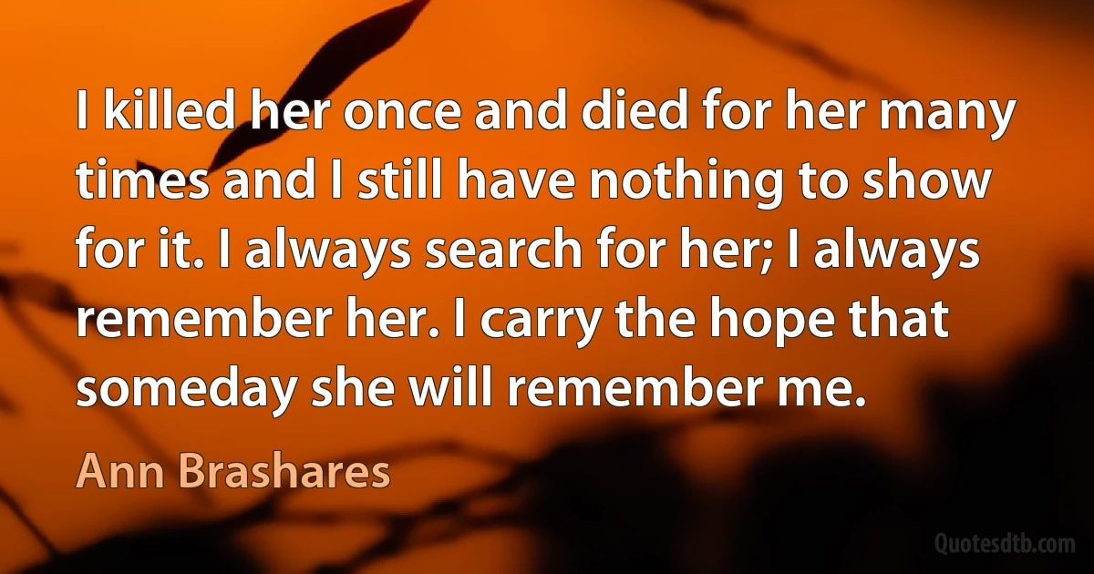 I killed her once and died for her many times and I still have nothing to show for it. I always search for her; I always remember her. I carry the hope that someday she will remember me. (Ann Brashares)