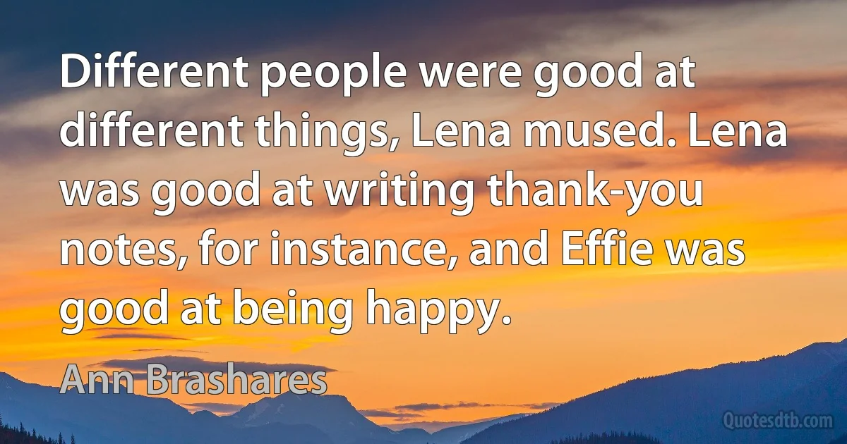 Different people were good at different things, Lena mused. Lena was good at writing thank-you notes, for instance, and Effie was good at being happy. (Ann Brashares)