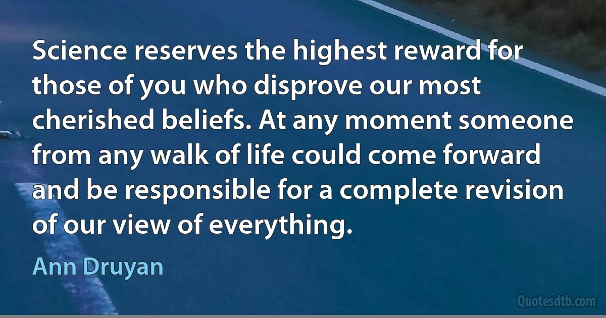 Science reserves the highest reward for those of you who disprove our most cherished beliefs. At any moment someone from any walk of life could come forward and be responsible for a complete revision of our view of everything. (Ann Druyan)