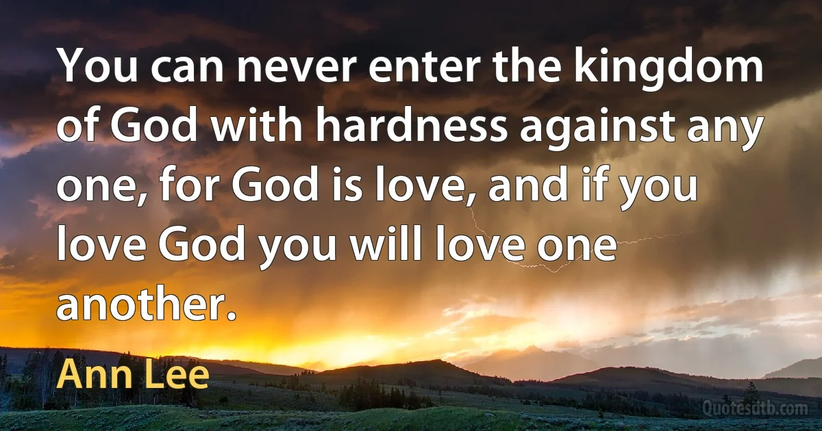 You can never enter the kingdom of God with hardness against any one, for God is love, and if you love God you will love one another. (Ann Lee)