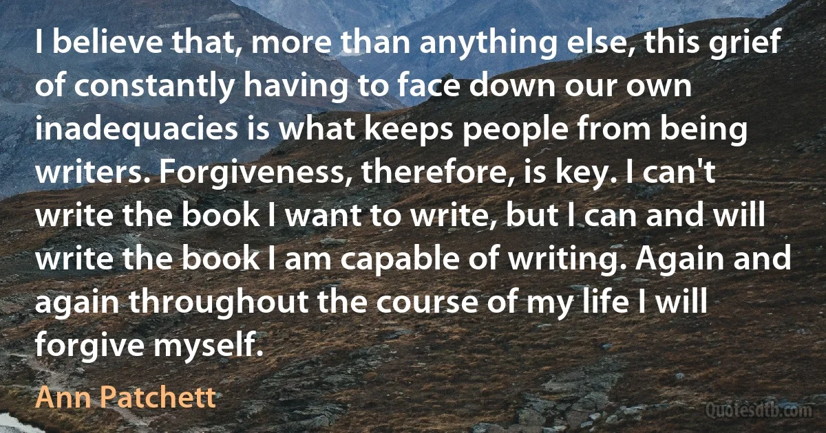 I believe that, more than anything else, this grief of constantly having to face down our own inadequacies is what keeps people from being writers. Forgiveness, therefore, is key. I can't write the book I want to write, but I can and will write the book I am capable of writing. Again and again throughout the course of my life I will forgive myself. (Ann Patchett)