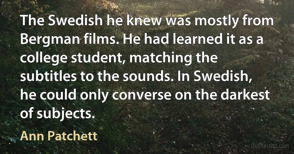 The Swedish he knew was mostly from Bergman films. He had learned it as a college student, matching the subtitles to the sounds. In Swedish, he could only converse on the darkest of subjects. (Ann Patchett)