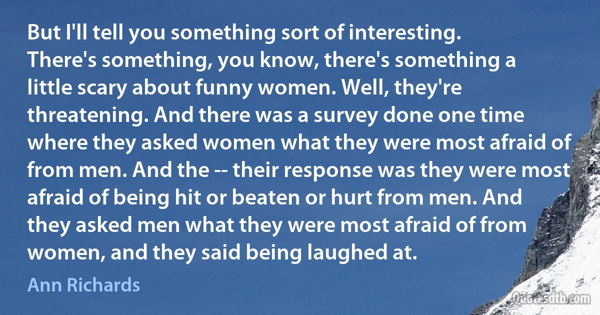 But I'll tell you something sort of interesting. There's something, you know, there's something a little scary about funny women. Well, they're threatening. And there was a survey done one time where they asked women what they were most afraid of from men. And the -- their response was they were most afraid of being hit or beaten or hurt from men. And they asked men what they were most afraid of from women, and they said being laughed at. (Ann Richards)