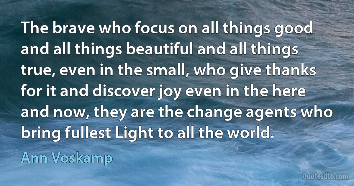 The brave who focus on all things good and all things beautiful and all things true, even in the small, who give thanks for it and discover joy even in the here and now, they are the change agents who bring fullest Light to all the world. (Ann Voskamp)