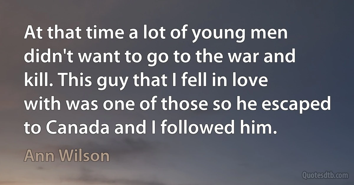 At that time a lot of young men didn't want to go to the war and kill. This guy that I fell in love with was one of those so he escaped to Canada and I followed him. (Ann Wilson)