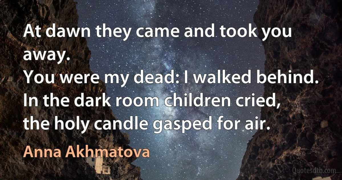 At dawn they came and took you away.
You were my dead: I walked behind.
In the dark room children cried,
the holy candle gasped for air. (Anna Akhmatova)