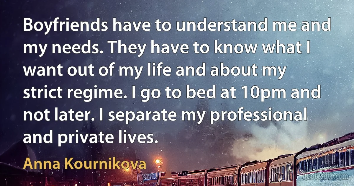 Boyfriends have to understand me and my needs. They have to know what I want out of my life and about my strict regime. I go to bed at 10pm and not later. I separate my professional and private lives. (Anna Kournikova)