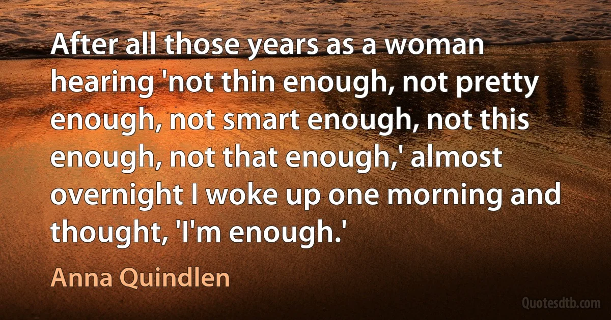 After all those years as a woman hearing 'not thin enough, not pretty enough, not smart enough, not this enough, not that enough,' almost overnight I woke up one morning and thought, 'I'm enough.' (Anna Quindlen)