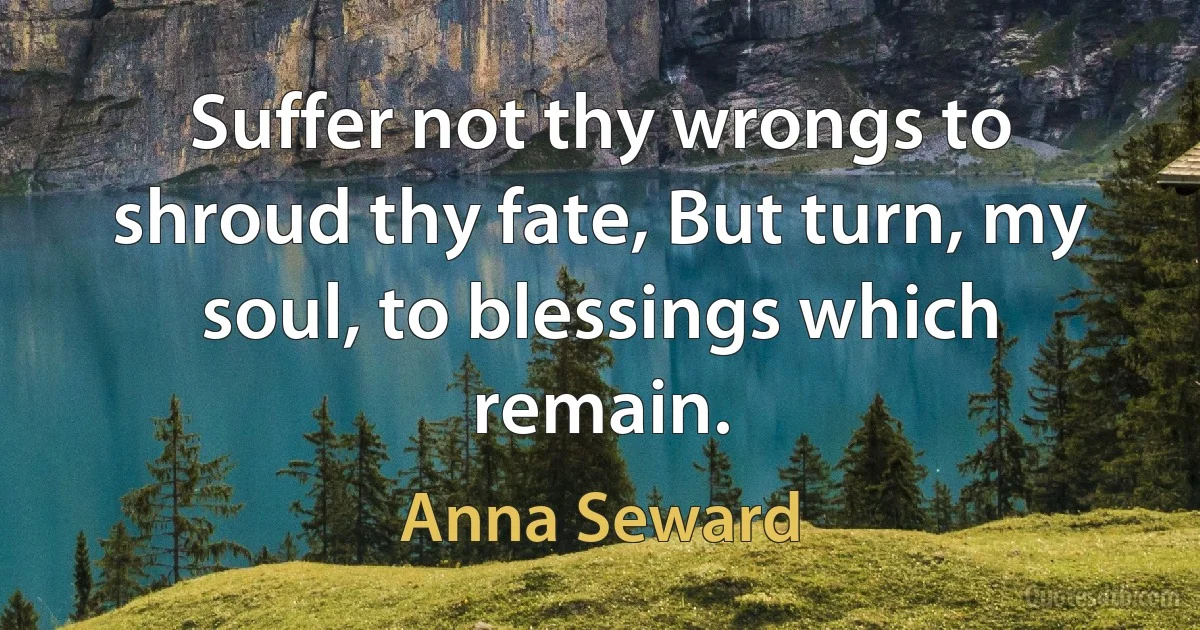 Suffer not thy wrongs to shroud thy fate, But turn, my soul, to blessings which remain. (Anna Seward)