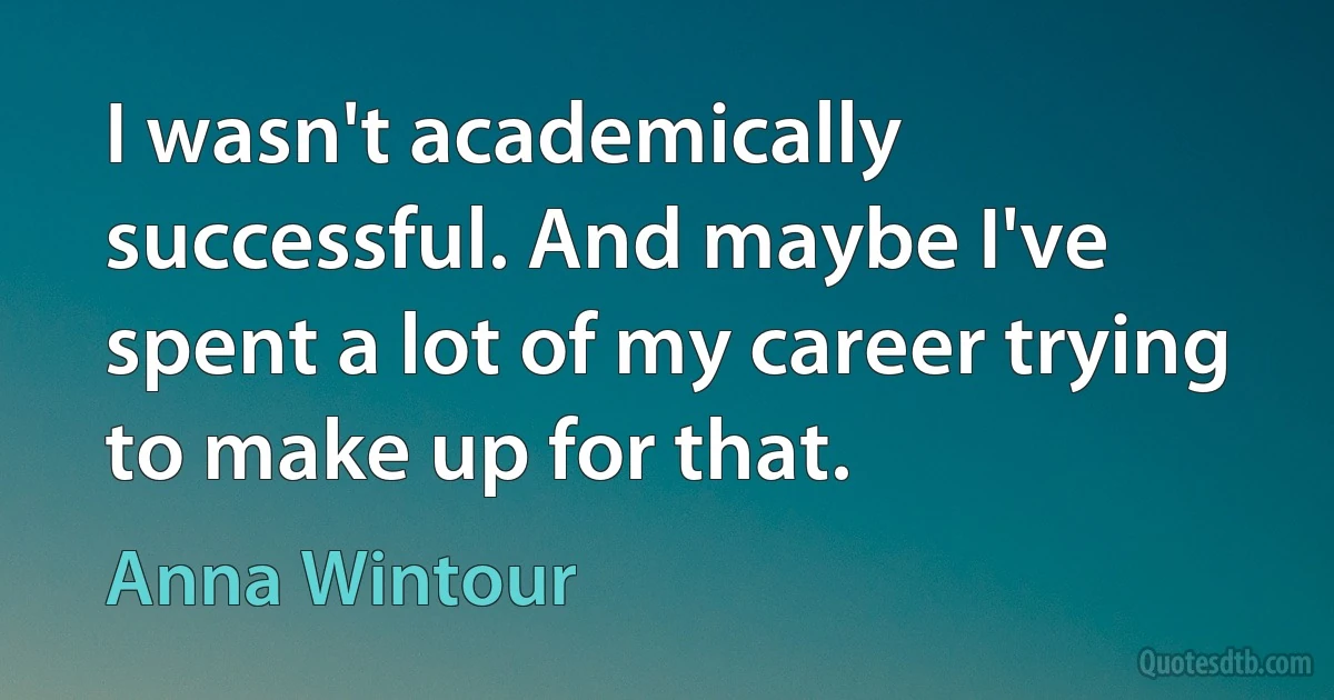 I wasn't academically successful. And maybe I've spent a lot of my career trying to make up for that. (Anna Wintour)