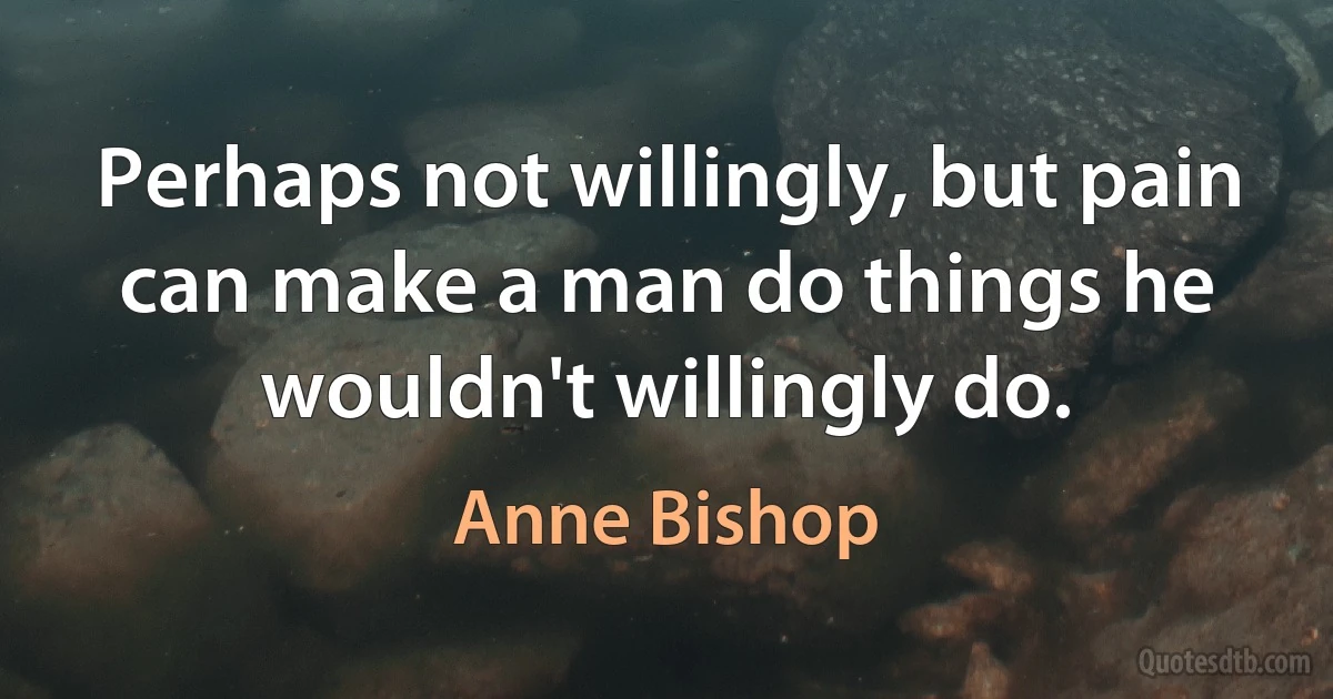 Perhaps not willingly, but pain can make a man do things he wouldn't willingly do. (Anne Bishop)