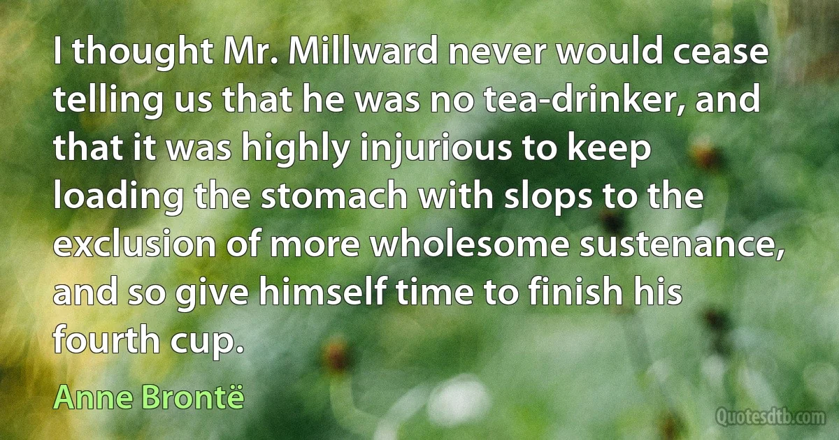 I thought Mr. Millward never would cease telling us that he was no tea-drinker, and that it was highly injurious to keep loading the stomach with slops to the exclusion of more wholesome sustenance, and so give himself time to finish his fourth cup. (Anne Brontë)