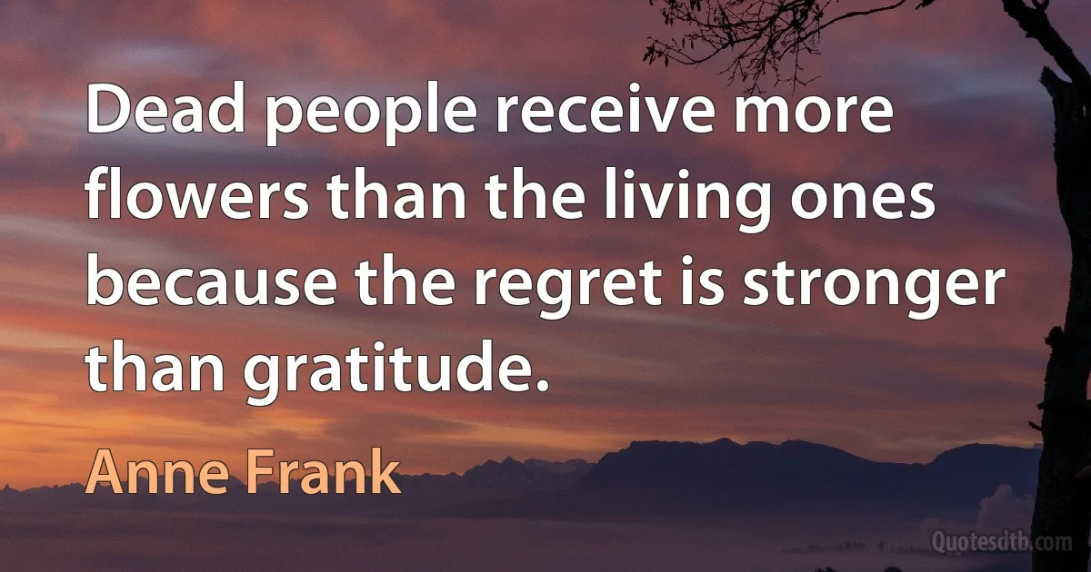 Dead people receive more flowers than the living ones because the regret is stronger than gratitude. (Anne Frank)