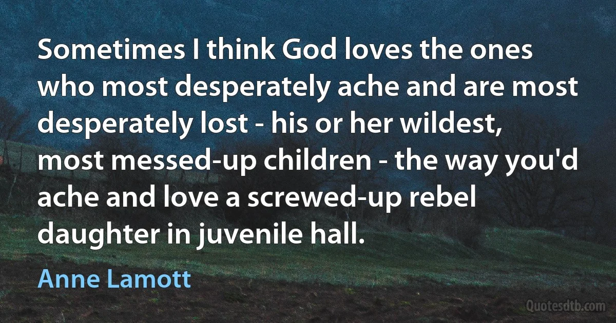 Sometimes I think God loves the ones who most desperately ache and are most desperately lost - his or her wildest, most messed-up children - the way you'd ache and love a screwed-up rebel daughter in juvenile hall. (Anne Lamott)