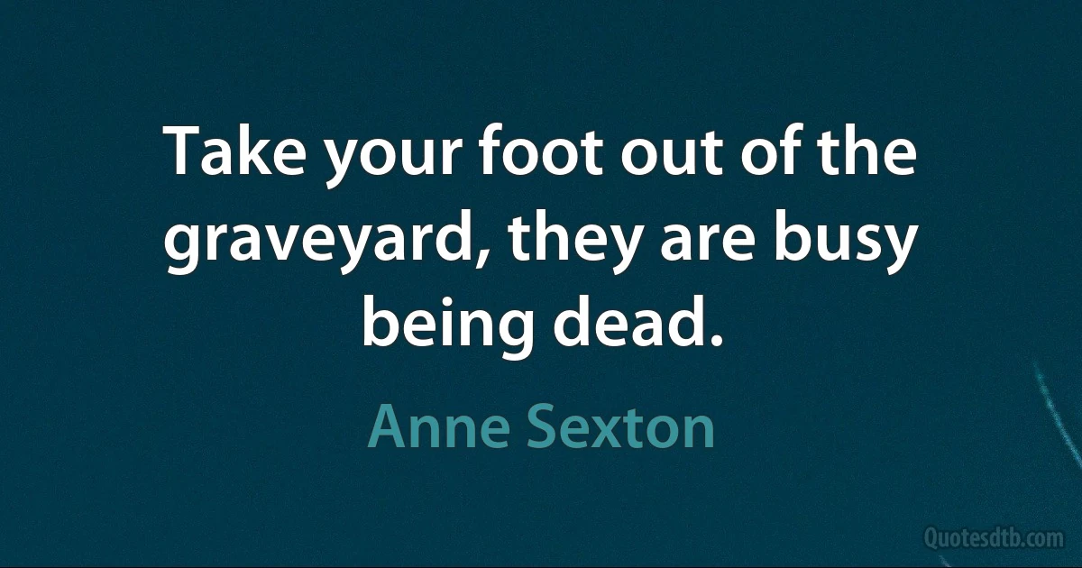 Take your foot out of the graveyard, they are busy being dead. (Anne Sexton)