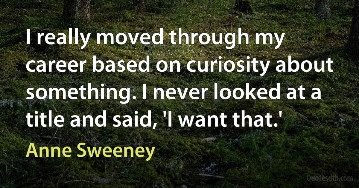 I really moved through my career based on curiosity about something. I never looked at a title and said, 'I want that.' (Anne Sweeney)