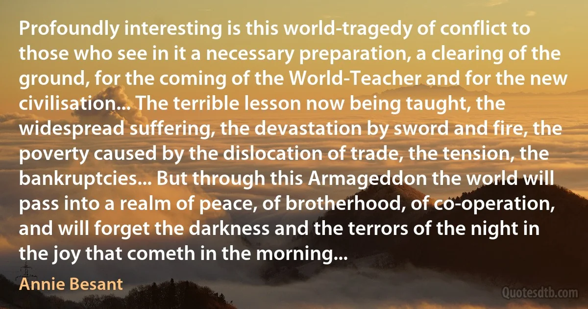 Profoundly interesting is this world-tragedy of conflict to those who see in it a necessary preparation, a clearing of the ground, for the coming of the World-Teacher and for the new civilisation... The terrible lesson now being taught, the widespread suffering, the devastation by sword and fire, the poverty caused by the dislocation of trade, the tension, the bankruptcies... But through this Armageddon the world will pass into a realm of peace, of brotherhood, of co-operation, and will forget the darkness and the terrors of the night in the joy that cometh in the morning... (Annie Besant)