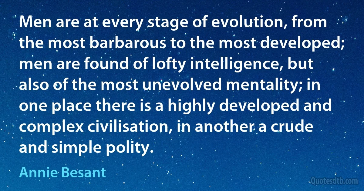 Men are at every stage of evolution, from the most barbarous to the most developed; men are found of lofty intelligence, but also of the most unevolved mentality; in one place there is a highly developed and complex civilisation, in another a crude and simple polity. (Annie Besant)