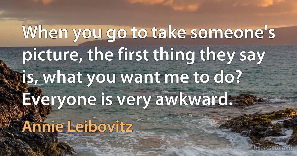 When you go to take someone's picture, the first thing they say is, what you want me to do? Everyone is very awkward. (Annie Leibovitz)